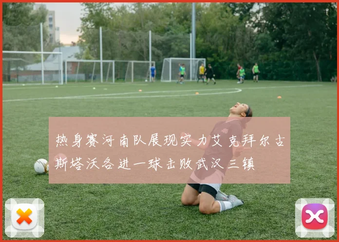 热身赛河南队展现实力艾克拜尔古斯塔沃各进一球击败武汉三镇