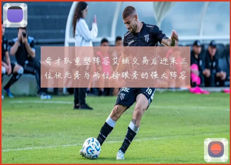 奇才队重塑阵容艾顿交易后迎来三位状元秀与两位榜眼秀的强大阵容