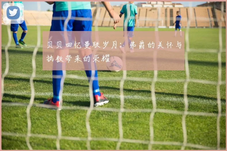 贝贝回忆曼联岁月：弗爵的关怀与执教带来的荣耀