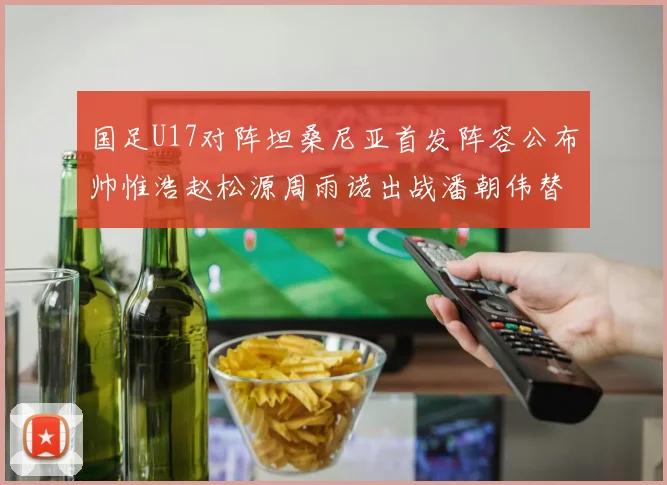 国足U17对阵坦桑尼亚首发阵容公布帅惟浩赵松源周雨诺出战潘朝伟替补