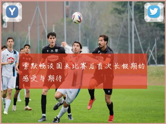 索默畅谈国米比赛后首次长假期的感受与期待