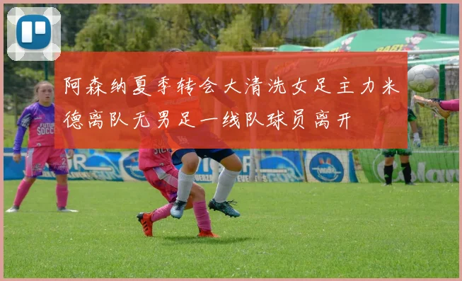 阿森纳夏季转会大清洗女足主力米德离队无男足一线队球员离开