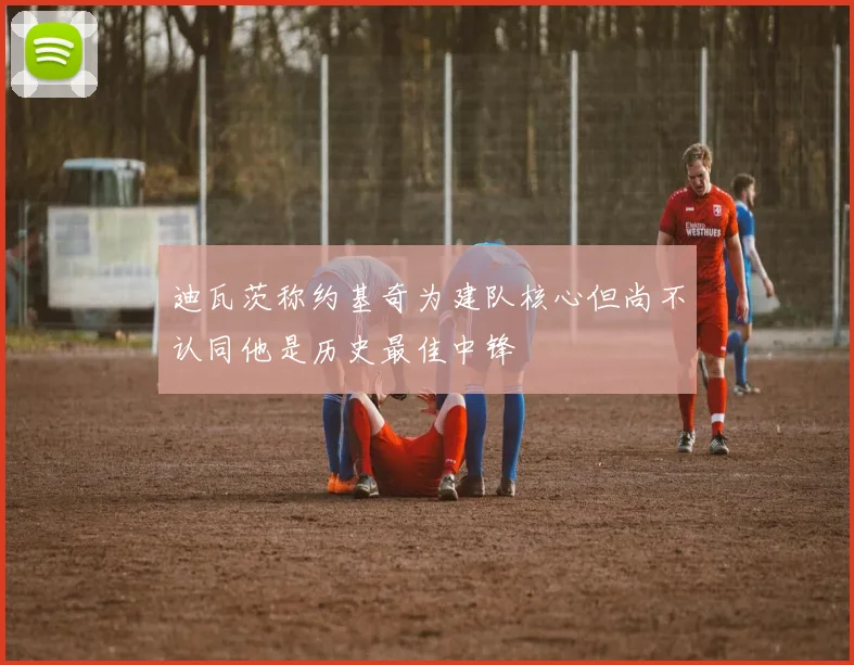 迪瓦茨称约基奇为建队核心但尚不认同他是历史最佳中锋