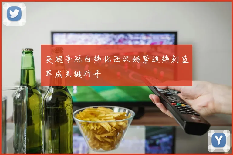 英超争冠白热化西汉姆紧追热刺蓝军成关键对手