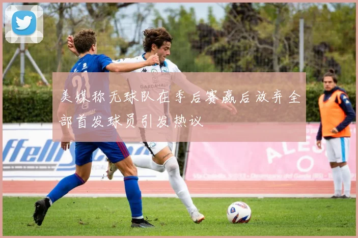 美媒称无球队在季后赛赢后放弃全部首发球员引发热议