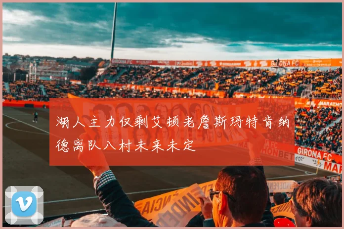 湖人主力仅剩艾顿老詹斯玛特肯纳德离队八村未来未定