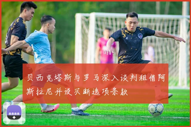 贝西克塔斯与罗马深入谈判租借阿斯拉尼并设买断选项条款