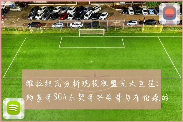 维拉纽瓦分析现役联盟五大巨星：约基奇SGA东契奇字母哥与布伦森的表现与影响