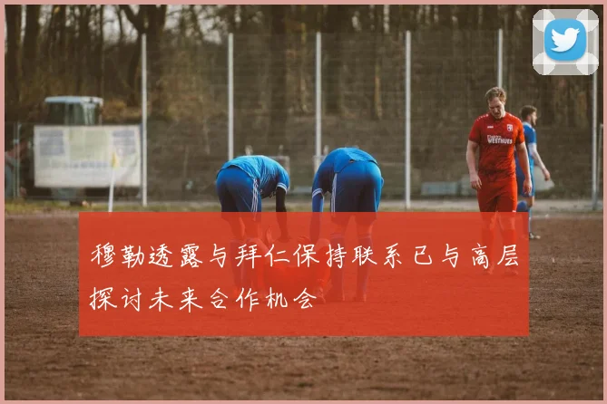 穆勒透露与拜仁保持联系已与高层探讨未来合作机会