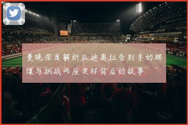 曼晚深度解析瓜迪奥拉告别季的辉煌与挑战两座奖杯背后的故事